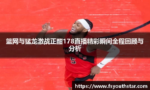 篮网与猛龙激战正酣178直播精彩瞬间全程回顾与分析