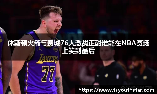 休斯顿火箭与费城76人激战正酣谁能在NBA赛场上笑到最后